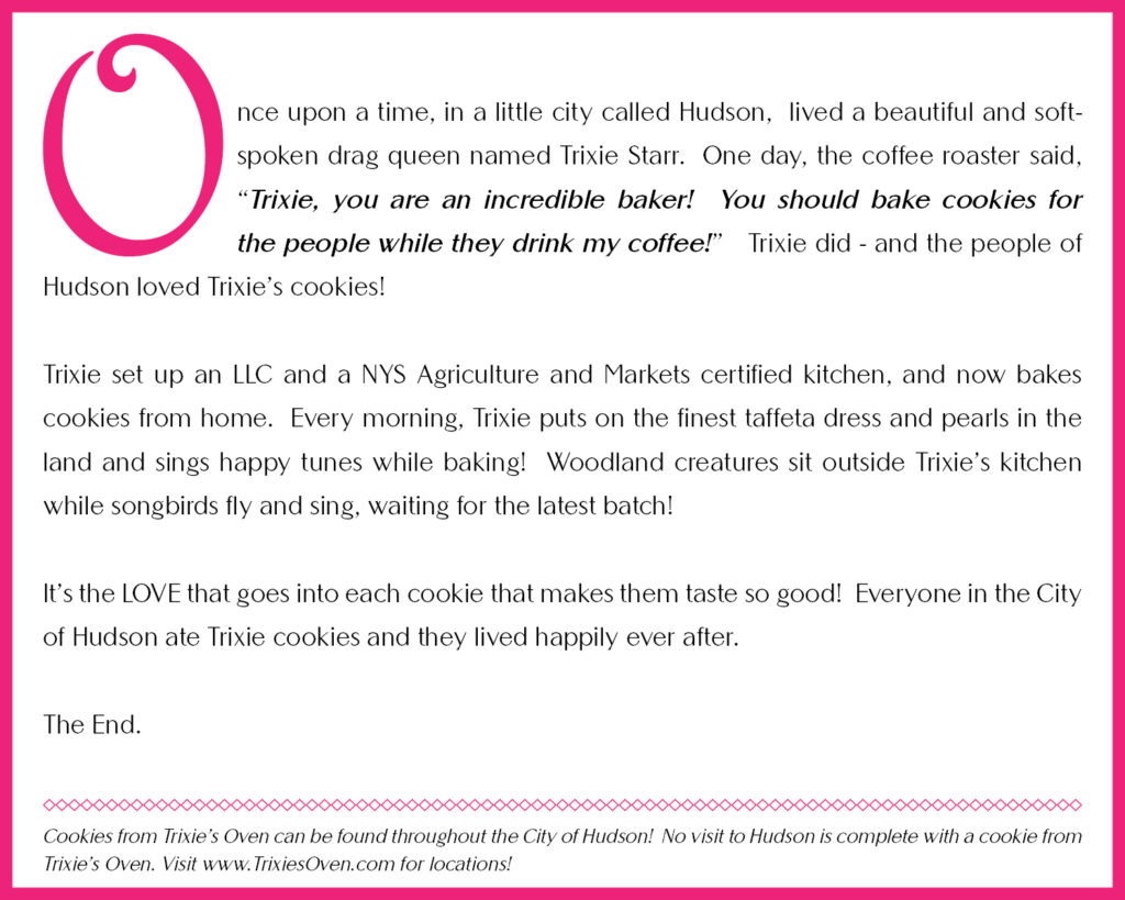 Once upon a time, in a little city called Hudson, lived a beautiful and soft-spoken drag queen named Trixie Starr.  One day, the coffee roaster said, "Trixie, you are an incredible baker!  You should bake cookies for the people while they drink my coffee!"  Trixie did - and the people of Hudson loved Trixie's cookies!

Trixie set up an LLC and a NYS Agriculture and Markets certified kitchen, and now bakes cookies from home.  Every morning, Trixie puts on the finest taffeta dress and pearls in the land and sings happy tunes while baking!  Woodland creatures sit outside Trixie's kitchen while songbirds fly and sing, waiting for the latest batch!

It's the LOVE that goes into each cookie that makes them taste so good!  Everyone in the City of Hudson ate Trixie cookies and they lived happily ever after.

The End.